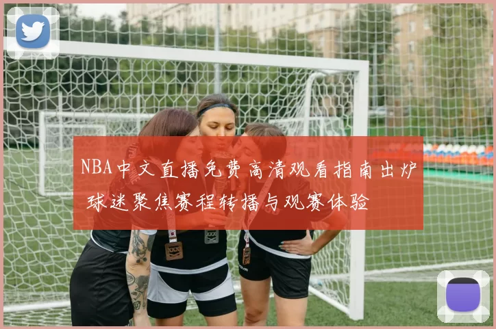 NBA中文直播免费高清观看指南出炉 球迷聚焦赛程转播与观赛体验