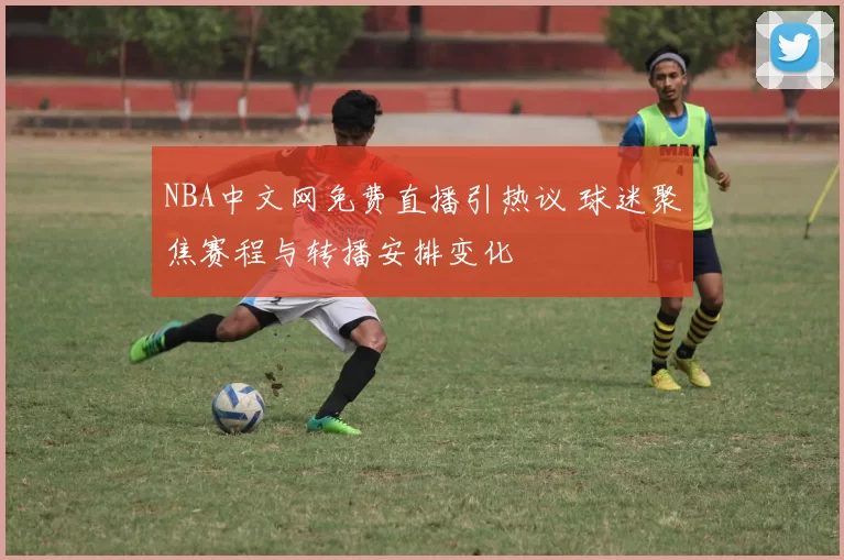 NBA中文网免费直播引热议 球迷聚焦赛程与转播安排变化