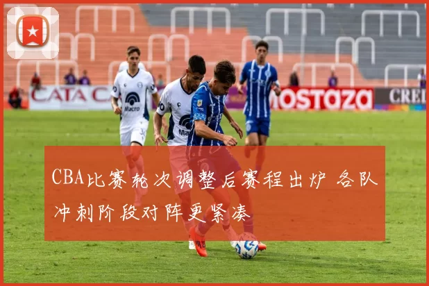 CBA比赛轮次调整后赛程出炉 各队冲刺阶段对阵更紧凑