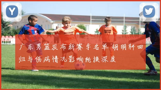 广东男篮发布新赛季名单 胡明轩回归与伤病情况影响轮换深度