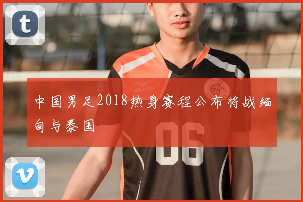 中国男足2018热身赛程公布将战缅甸与泰国
