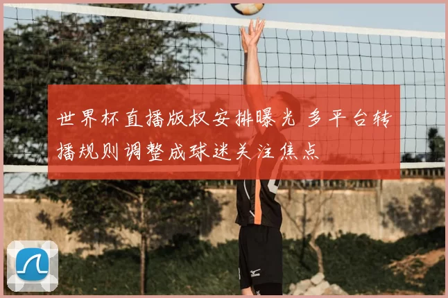 世界杯直播版权安排曝光 多平台转播规则调整成球迷关注焦点
