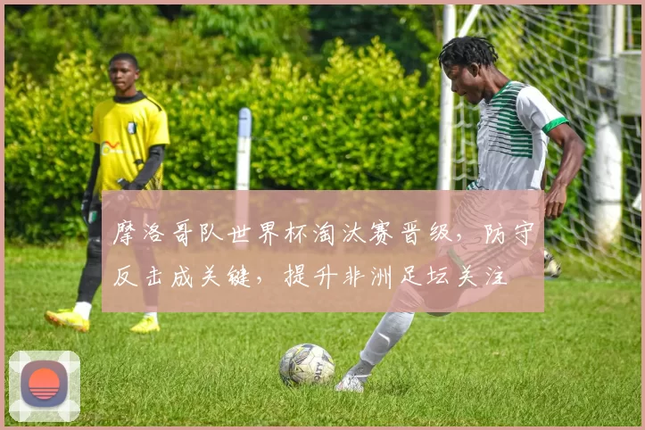 摩洛哥队世界杯淘汰赛晋级,防守反击成关键,提升非洲足坛关注