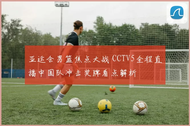 亚运会男篮焦点大战 CCTV5全程直播中国队冲击奖牌看点解析