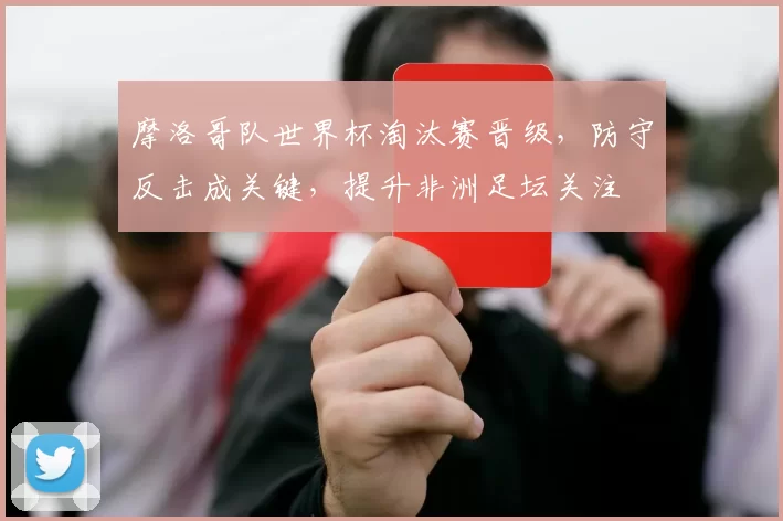 摩洛哥队世界杯淘汰赛晋级,防守反击成关键,提升非洲足坛关注