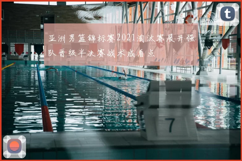 亚洲男篮锦标赛2021淘汰赛展开强队晋级半决赛战术成看点