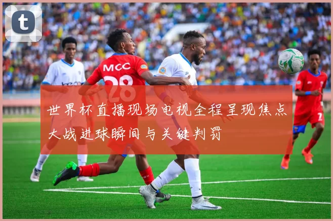 世界杯直播现场电视全程呈现焦点大战进球瞬间与关键判罚