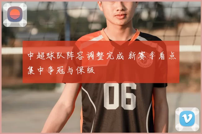 中超球队阵容调整完成 新赛季看点集中争冠与保级