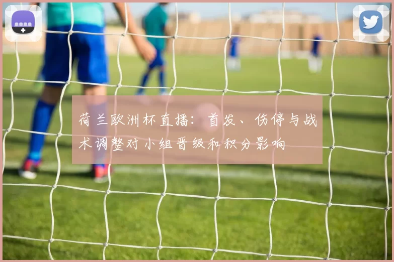 荷兰欧洲杯直播：首发、伤停与战术调整对小组晋级和积分影响