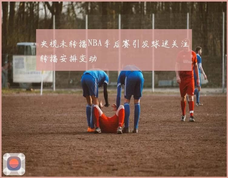 央视未转播NBA季后赛引发球迷关注转播安排变动