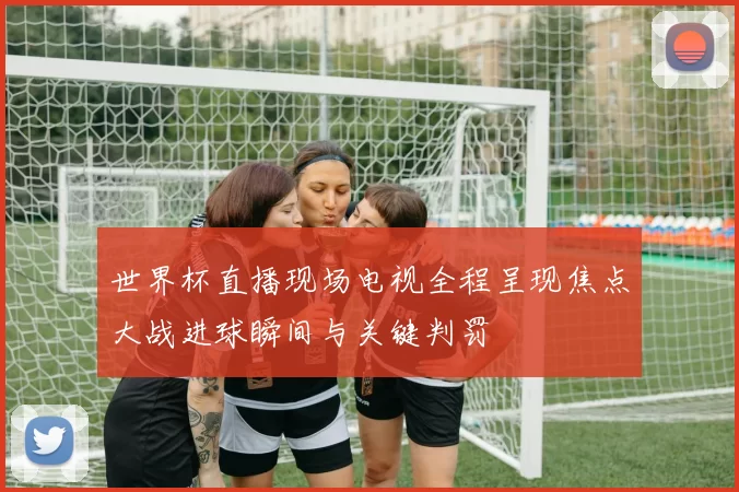 世界杯直播现场电视全程呈现焦点大战进球瞬间与关键判罚