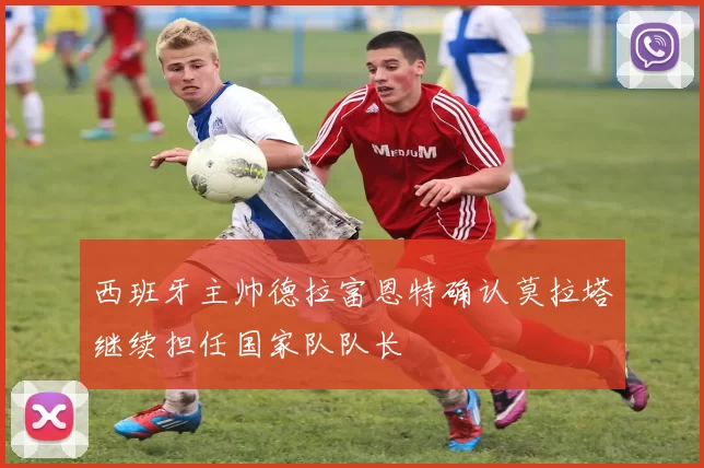 西班牙主帅德拉富恩特确认莫拉塔继续担任国家队队长