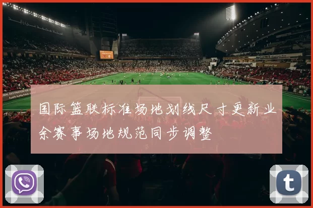 国际篮联标准场地划线尺寸更新业余赛事场地规范同步调整